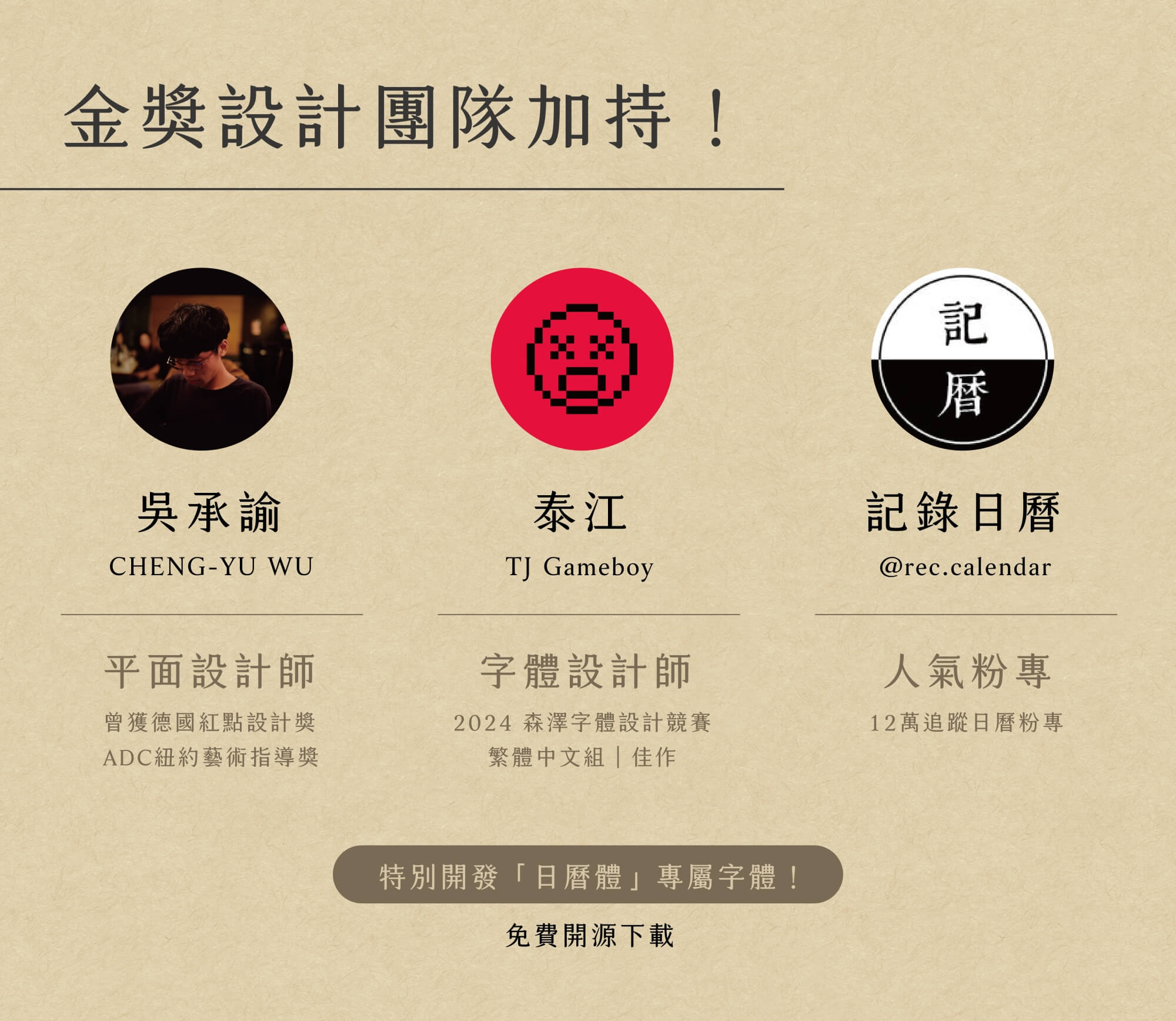 2026共編曆-金獎設計團隊加持！ 吳承諭：平面設計師，曾獲德國紅點設計獎、ADC紐約藝術指導獎。 泰江：字體設計師，2024 森澤字體設計競賽、繁體中文組-佳作。 記錄日曆：@rec.calendar 人氣粉專，12萬追蹤日曆粉專。 特別開發「日曆體」專屬字體！免費開源下載
