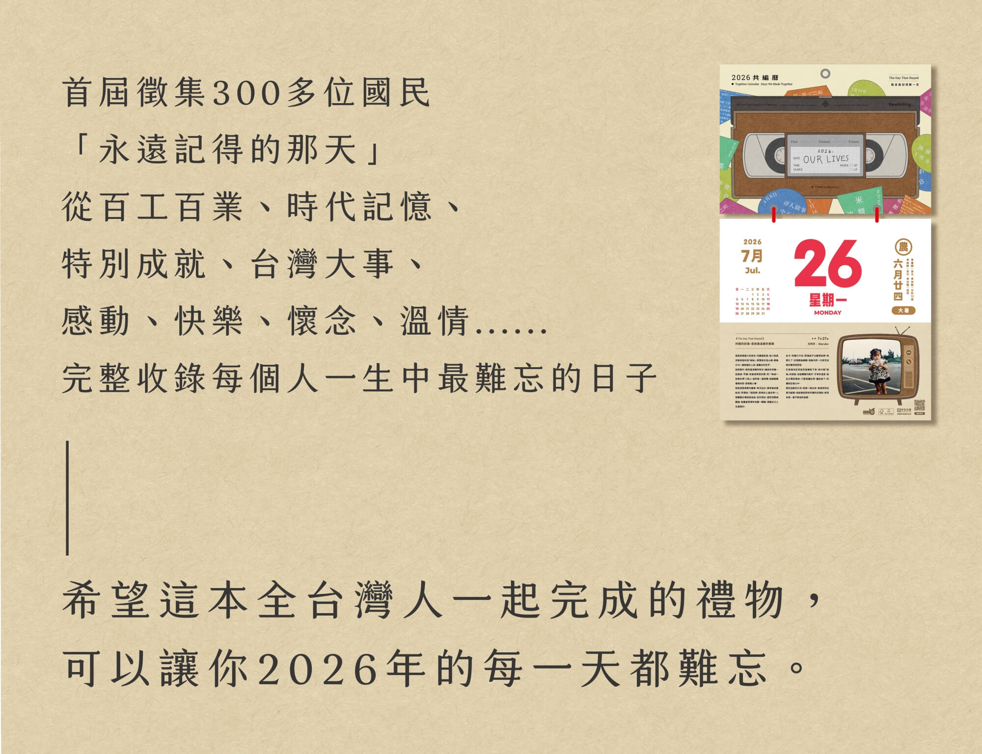 2026共編曆-首屆徵集300多位國民「永遠記得的那天」從百工百業、時代記憶、特別成就、台灣大事、感動、快樂、懷念、溫情⋯完整收錄每個人一生中最難忘的日子。希望這本全台灣人一起完成的禮物，可以讓你2026年的每一天都難忘。